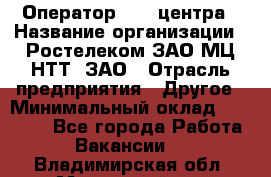 Оператор Call-центра › Название организации ­ Ростелеком ЗАО МЦ НТТ, ЗАО › Отрасль предприятия ­ Другое › Минимальный оклад ­ 17 000 - Все города Работа » Вакансии   . Владимирская обл.,Муромский р-н